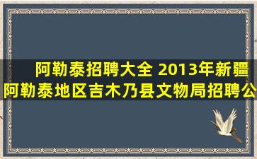 阿勒泰招聘大全 2013年*阿勒泰地区吉木乃县文物局招聘公告